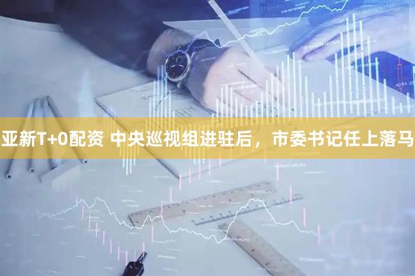 亚新T+0配资 中央巡视组进驻后，市委书记任上落马