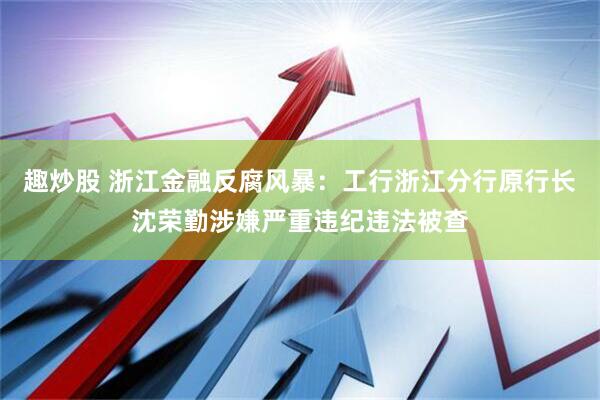 趣炒股 浙江金融反腐风暴：工行浙江分行原行长沈荣勤涉嫌严重违纪违法被查