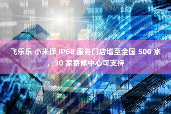 飞乐乐 小米保 IP68 服务门店增至全国 500 家，30 家寄修中心可支持