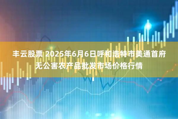 丰云股票 2025年6月6日呼和浩特市美通首府无公害农产品批发市场价格行情