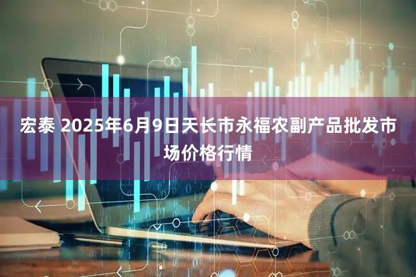 宏泰 2025年6月9日天长市永福农副产品批发市场价格行情