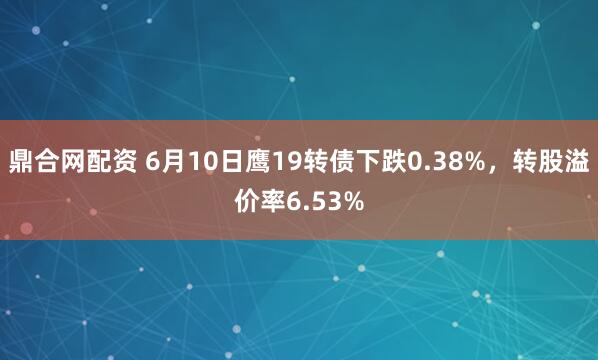 鼎合网配资 6月10日鹰19转债下跌0.38%，转股溢价率6.53%