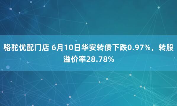 骆驼优配门店 6月10日华安转债下跌0.97%，转股溢价率28.78%