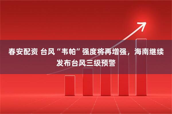 春安配资 台风“韦帕”强度将再增强，海南继续发布台风三级预警