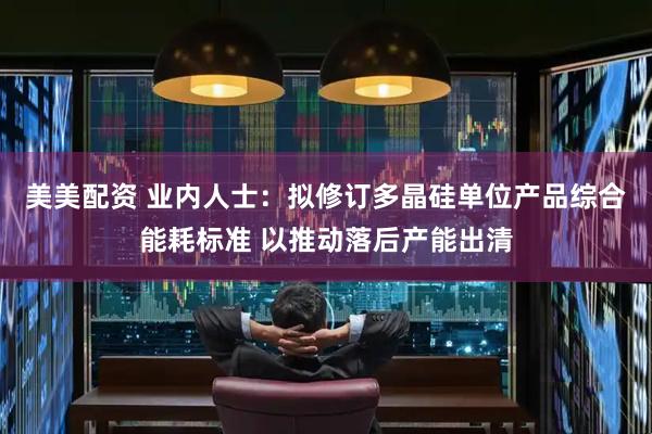 美美配资 业内人士：拟修订多晶硅单位产品综合能耗标准 以推动落后产能出清