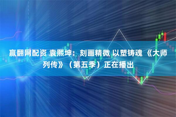赢翻网配资 袁熙坤：刻画精微 以塑铸魂 《大师列传》（第五季）正在播出