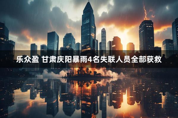 乐众盈 甘肃庆阳暴雨4名失联人员全部获救