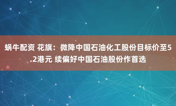 蜗牛配资 花旗：微降中国石油化工股份目标价至5.2港元 续偏好中国石油股份作首选
