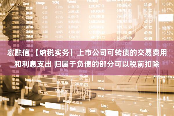 宏融信 【纳税实务】上市公司可转债的交易费用和利息支出 归属于负债的部分可以税前扣除