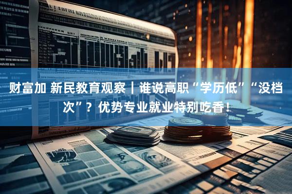 财富加 新民教育观察｜谁说高职“学历低”“没档次”？优势专业就业特别吃香！