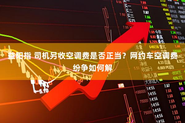 益阳指 司机另收空调费是否正当？网约车空调费纷争如何解