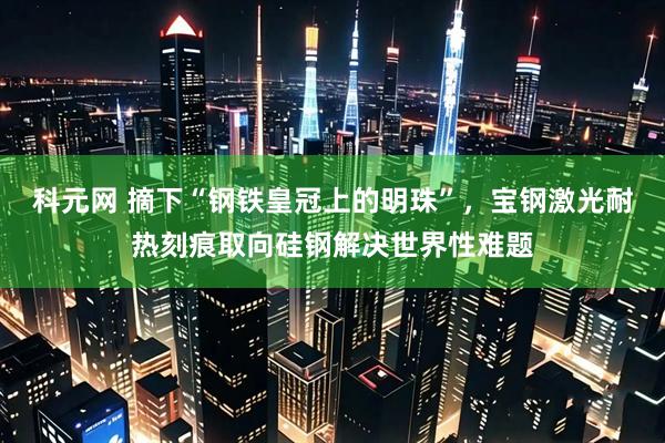 科元网 摘下“钢铁皇冠上的明珠”，宝钢激光耐热刻痕取向硅钢解决世界性难题
