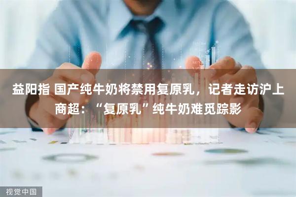 益阳指 国产纯牛奶将禁用复原乳，记者走访沪上商超：“复原乳”纯牛奶难觅踪影