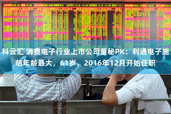 科云汇 消费电子行业上市公司董秘PK：利通电子施佶年龄最大，61岁，2016年12月开始任职