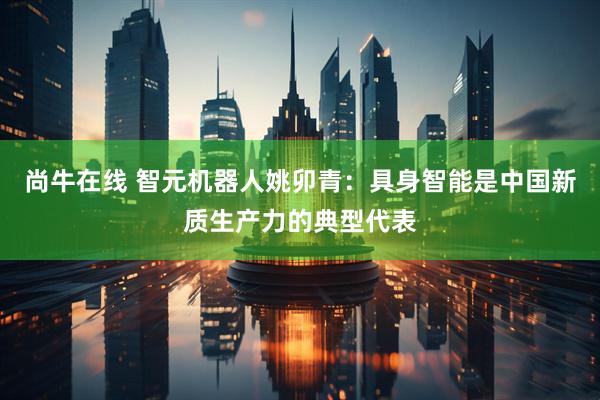 尚牛在线 智元机器人姚卯青：具身智能是中国新质生产力的典型代表