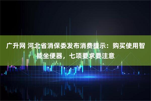 广升网 河北省消保委发布消费提示：购买使用智能坐便器，七项要求要注意