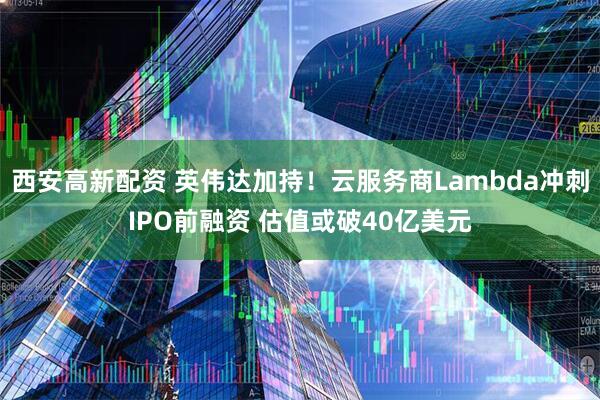 西安高新配资 英伟达加持！云服务商Lambda冲刺IPO前融资 估值或破40亿美元
