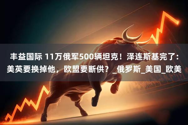 丰益国际 11万俄军500辆坦克！泽连斯基完了：美英要换掉他，欧盟要断供？_俄罗斯_美国_欧美
