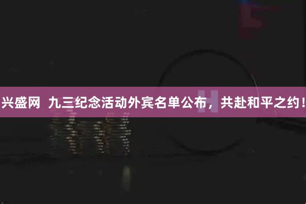 兴盛网  九三纪念活动外宾名单公布，共赴和平之约！