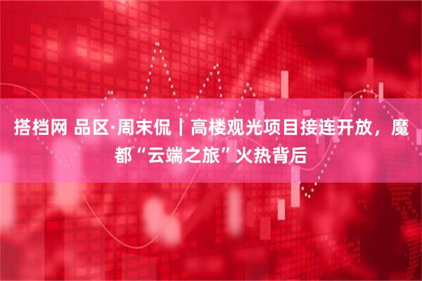 搭档网 品区·周末侃｜高楼观光项目接连开放，魔都“云端之旅”火热背后