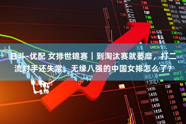 日斗-优配 女排世锦赛｜到淘汰赛就萎靡，打二流对手还失常，无缘八强的中国女排怎么了？