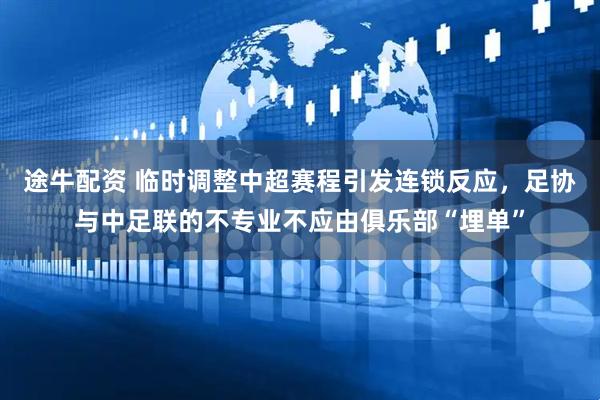 途牛配资 临时调整中超赛程引发连锁反应，足协与中足联的不专业不应由俱乐部“埋单”