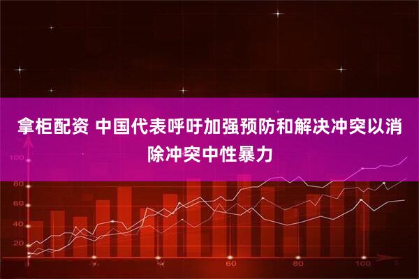 拿柜配资 中国代表呼吁加强预防和解决冲突以消除冲突中性暴力