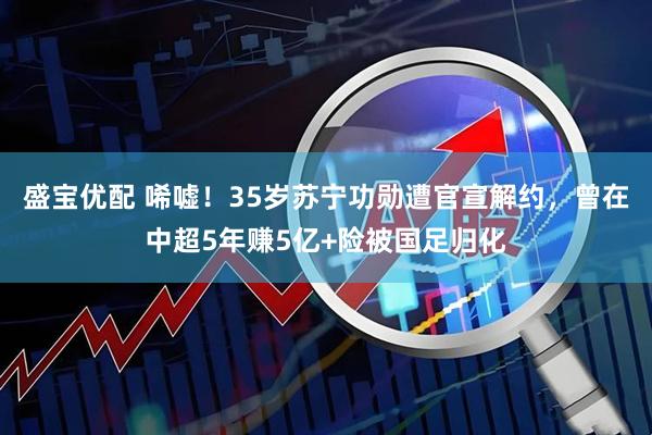 盛宝优配 唏嘘！35岁苏宁功勋遭官宣解约，曾在中超5年赚5亿+险被国足归化