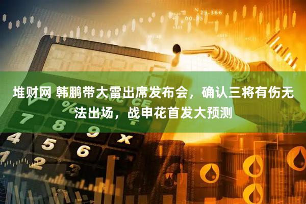 堆财网 韩鹏带大雷出席发布会，确认三将有伤无法出场，战申花首发大预测