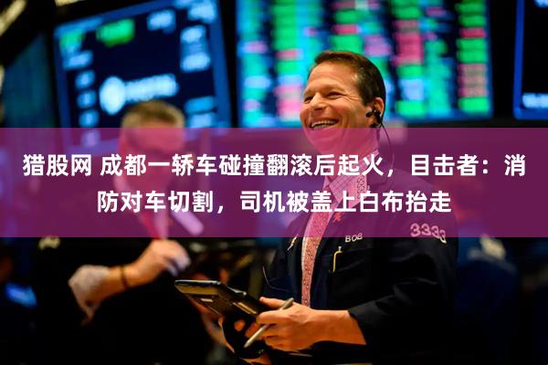 猎股网 成都一轿车碰撞翻滚后起火，目击者：消防对车切割，司机被盖上白布抬走