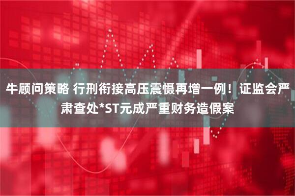 牛顾问策略 行刑衔接高压震慑再增一例！证监会严肃查处*ST元成严重财务造假案