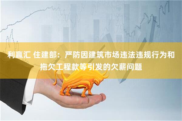 利赢汇 住建部：严防因建筑市场违法违规行为和拖欠工程款等引发的欠薪问题