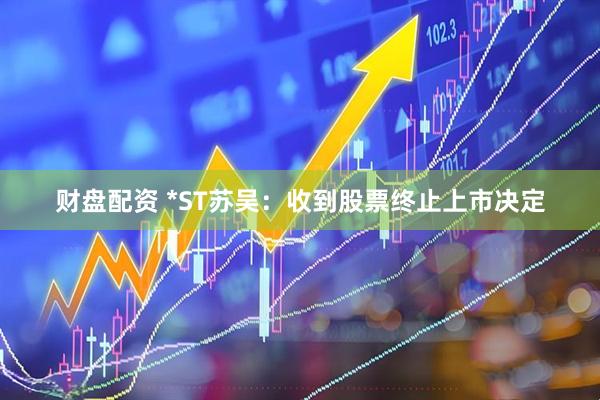 财盘配资 *ST苏吴：收到股票终止上市决定
