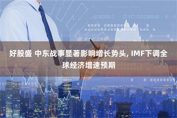 好股盛 中东战事显著影响增长势头, IMF下调全球经济增速预期