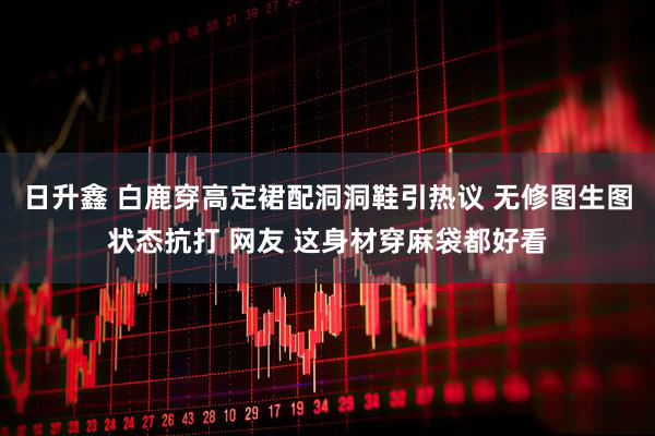 日升鑫 白鹿穿高定裙配洞洞鞋引热议 无修图生图状态抗打 网友 这身材穿麻袋都好看